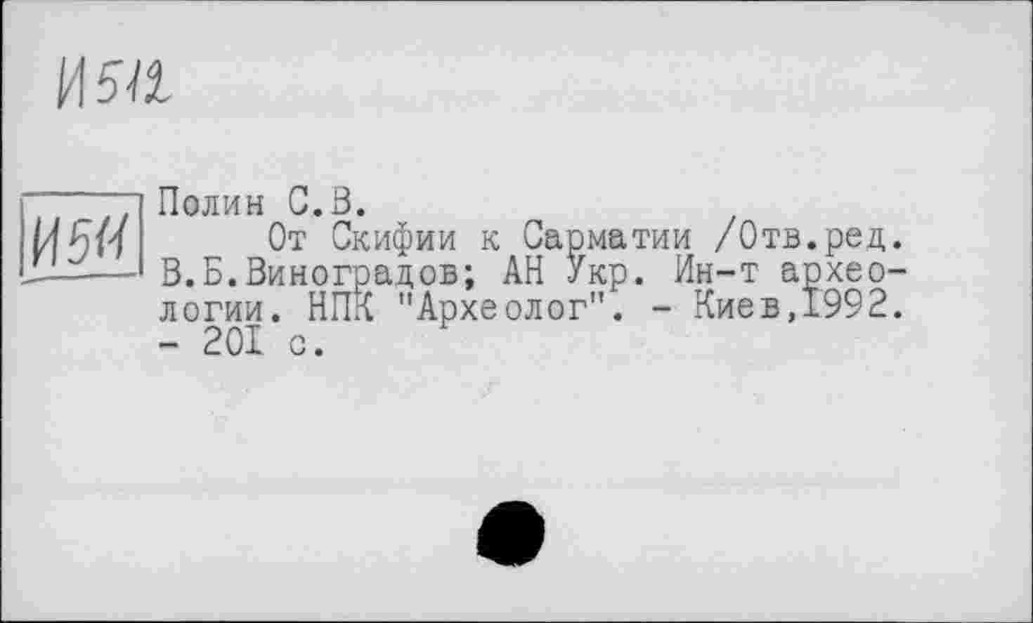 ﻿ИЯІ
И5<і
Полин G.B.
От Скифии к Сарматии /Отв.ред. В.Б.Виноградов; АН Укр. Ин-т археологии. НПК "Археолог". - Киев,1992. - 201 с.